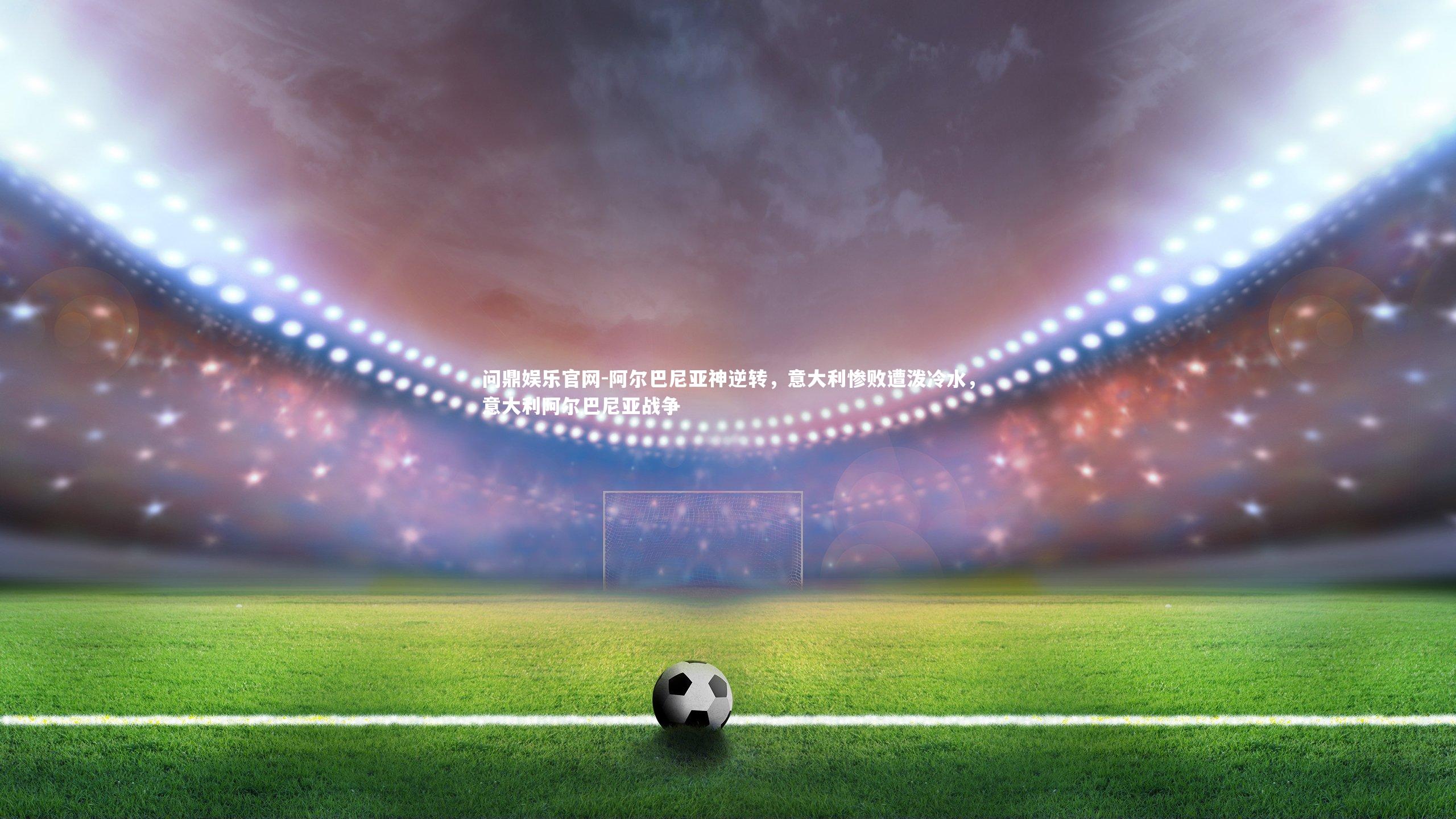 问鼎娱乐官网-阿尔巴尼亚神逆转，意大利惨败遭泼冷水，意大利阿尔巴尼亚战争